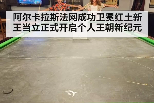 阿尔卡拉斯法网成功卫冕红土新王当立正式开启个人王朝新纪元