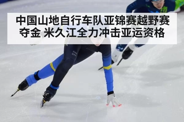 中国山地自行车队亚锦赛越野赛夺金 米久江全力冲击亚运资格