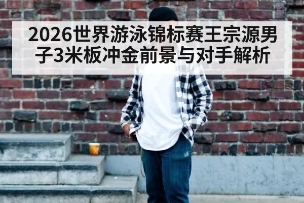 2026世界游泳锦标赛王宗源男子3米板冲金前景与对手解析